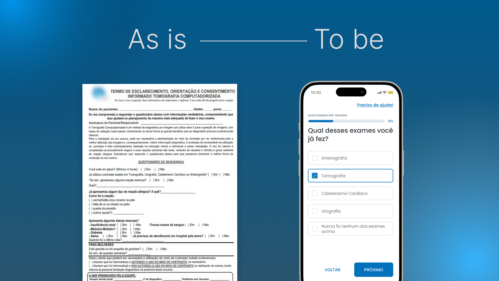 A imagem mostra uma comparação visual entre o processo antigo e o novo de um questionário de triagem para exames de saúde. À esquerda está um formulário impresso em papel, com muito texto contínuo, campos manuais e aparência densa. À direita está a versão digital exibida em um smartphone, com layout limpo, leitura fácil e perguntas apresentadas em formato de opções selecionáveis. No topo aparece o texto “As is” do lado esquerdo e “To be” do lado direito, indicando a transição do modelo antigo para o novo.